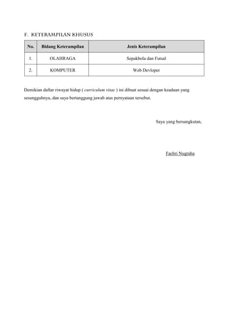 F. KETERAMPILAN KHUSUS
Demikian daftar riwayat hidup ( curriculum vitae ) ini dibuat sesuai dengan keadaan yang
sesungguhnya, dan saya bertanggung jawab atas pernyataan tersebut.
Saya yang bersangkutan,
Fachri Nugraha
No. Bidang Keterampilan Jenis Keterampilan
1. OLAHRAGA Sepakbola dan Futsal
2. KOMPUTER Web Devloper
 