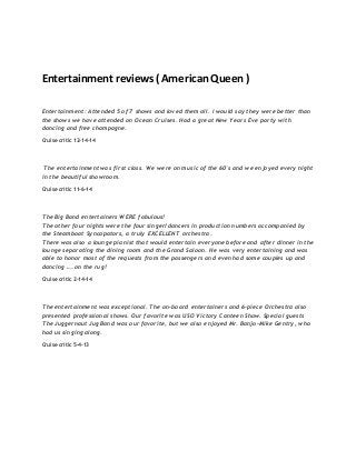 Entertainment reviews ( American Queen )
Entertainment: Attended 5 of 7 shows and loved them all. I would say they were better than
the shows we have attended on Ocean Cruises. Had a great New Years Eve party with
dancing and free champagne.
Cruise critic 12-14-14
The entertainment was first class. We were on music of the 60's and we enjoyed every night
in the beautiful showroom.
Cruise critic 11-6-14
The Big Band entertainers WERE fabulous!
The other four nights were the four singer/dancers in production numbers accompanied by
the Steamboat Syncapators, a truly EXCELLENT orchestra.
There was also a lounge pianist that would entertain everyone before and after dinner in the
lounge separating the dining room and the Grand Saloon. He was very entertaining and was
able to honor most of the requests from the passengers and even had some couples up and
dancing …. on the rug!
Cruise critic 2-14-14
The entertainment was exceptional. The on-board entertainers and 6-piece Orchestra also
presented professional shows. Our favorite was USO Victory Canteen Show. Special guests
The Juggernaut Jug Band was our favorite, but we also enjoyed Mr. Banjo-Mike Gentry, who
had us singing along.
Cruise critic 5-4-13
 