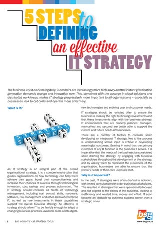 www.bsg.co.zaBSG INSIGHTS • IT STRATEGY FOCUS1
What is it?
An IT strategy is an integral part of the overall
organisational strategy. It is a comprehensive plan that
guides organisations on how technology can help them
achieve their goals, boost their competitiveness and
increase their chances of success through technological
innovation, cost savings and process automation. The
IT strategy should consider all facets of technology
management, including cost control, skills, hardware,
software, risk management and other areas of enterprise
IT, as well as how investments in these capabilities
support the overall business strategy. An effective IT
strategy should allow IT to be flexible enough to adapt to
changing business priorities, available skills and budgets,
new technologies and evolving user and customer needs.
IT strategies should be revisited often to ensure the
business is making the right technology investments and
that these investments align with the business strategy.
IT environments that are properly planned, managed,
maintained and secured are better able to support the
current and future needs of businesses.
There are a number of factors to consider when
developing an integrated IT strategy. Key to the process
is understanding whose input is critical in developing
meaningful outcomes. Bearing in mind that the primary
customer of any IT function is the business it serves, it is
imperative that the needs of the business be considered
when drafting the strategy. By engaging with business
stakeholders throughout the development of the strategy,
and by asking them to represent the customers of the
organisation, businesses are able to ensure that the
primary needs of their core users are met.
Why is it important?
In the past, IT strategies were often drafted in isolation,
withlimitedconsultationwithwiderbusinessstakeholders.
This resulted in strategies that were operationally focused
and not aligned to the needs of the business, leading to
inefficiency and wasted time, money and effort. IT soon
became an obstacle to business success rather than a
strategic driver.
Thebusinessworldisshrinkingdaily.Customersareincreasinglymoretech-savvyandtheinstantgratification
generation demands change and innovation now. This, combined with the upsurge in cloud solutions and
distributed workforces, makes IT strategy progressively more important to all organisations – especially as
businesses look to cut costs and operate more effectively.
 