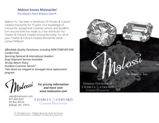 Moissanite Inc.
Exclusive Distributor of
© 2016 Malossi Inc. All Rights Reserved. Charles & Colvard
Created Moissanite is a trademark of Charles & Colvard, Ltd.
Malossi knows Moissanite!
The World's Most Brilliant Gem®
Malossi Inc. has been a distributor of Charles & Colvard
created moissanite for 15 years. Our knowledge of
moissanite, exceptional customer service and excellent
turn-around time has made us a top distributor for
Charles & Colvard created moissanite today. For all of
your Charles & Colvard created Moissanite needs -
contact Malossi!
Affordable Quality Gemstones: including NEW FOREVER ONE
Conflict Free
Servicing National & International Jewelers
Drop Shipment Services Available
30 Day Return Policy
Excellent Customer Service*
*Ask about our chipped or damaged stone replacement
program
For pricing information
and more visit:
www.malossiinc.com
sales@malossiinc.com
877-689-8957
PO Box 90534
Raleigh, NC, 27675
 