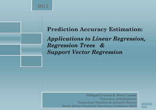 1
2013
Hildegard Erasmus & Morné Lamont
Hildegard Erasmus & Morné Lamont
University of Stellenbosch
Department Statistics & Actuarial Science
South African Statistical Association Conference 2013
Prediction Accuracy Estimation:
Applications to Linear Regression,
Regression Trees &
Support Vector Regression
 