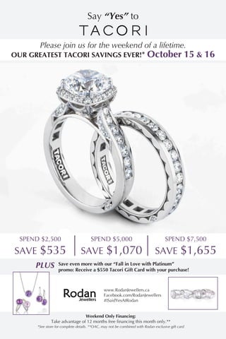 Weekend Only Financing:
Take advantage of 12 months free financing this month only.**
*See store for complete details. **OAC, may not be combined with Rodan exclusive gift card
www.RodanJewellers.ca
Facebook.com/RodanJewellers
#ISaidYesAtRodan
PLUS Save even more with our “Fall in Love with Platinum”
promo: Receive a $550 Tacori Gift Card with your purchase!
SPEND $2,500
SAVE $535
SPEND $7,500
SAVE $1,655
SPEND $5,000
SAVE $1,070
Say “Yes” to
Please join us for the weekend of a lifetime.
OUR GREATEST TACORI SAVINGS EVER!* October 15 & 16
 