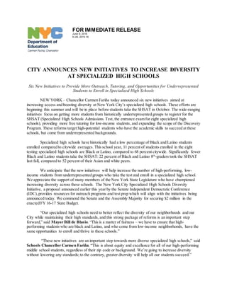 FOR IMMEDIATE RELEASE
June 9, 2016
N-45, 2015-16
CITY ANNOUNCES NEW INITIATIVES TO INCREASE DIVERSITY
AT SPECIALIZED HIGH SCHOOLS
Six New Initiatives to Provide More Outreach, Tutoring, and Opportunities for Underrepresented
Students to Enroll in Specialized High Schools
NEW YORK – Chancellor Carmen Fariña today announced six new initiatives aimed at
increasing access and boosting diversity at New York City’s specialized high schools. These efforts are
beginning this summer and will be in place before students take the SHSAT in October. The wide-ranging
initiatives focus on getting more students from historically underrepresented groups to register for the
SHSAT (Specialized High Schools Admissions Test, the entrance exam for eight specialized high
schools), providing more free tutoring for low-income students, and expanding the scope of the Discovery
Program. These reforms target high-potential students who have the academic skills to succeed at these
schools, but come from underrepresented backgrounds.
Specialized high schools have historically had a low percentage of Black and Latino students
enrolled compared to citywide averages. This school year, 11 percent of students enrolled in the eight
testing specialized high schools are Black or Latino, compared to 68 percent citywide. Significantly fewer
Black and Latino students take the SHSAT: 22 percent of Black and Latino 8th
-graders took the SHSAT
last fall, compared to 52 percent of their Asian and white peers.
We anticipate that the new initiatives will help increase the number of high-performing, low-
income students from underrepresented groups who take the test and enroll in a specialized high school.
We appreciate the support of many members of the New York State Legislature who have championed
increasing diversity across these schools. The New York City Specialized High Schools Diversity
Initiative, a proposal announced earlier this year by the Senate Independent Democratic Conference
(IDC),provides resources for outreach programs and test prep which will align with the initiatives being
announced today. We commend the Senate and the Assembly Majority for securing $2 million in the
enacted FY 16-17 State Budget.
“Our specialized high schools need to better reflect the diversity of our neighborhoods and our
City while maintaining their high standards, and this strong package of reforms is an important step
forward,” said Mayor Bill de Blasio. “This is a matter of fairness – we have to ensure that high-
performing students who are black and Latino, and who come from low-income neighborhoods, have the
same opportunities to enroll and thrive in these schools.”
“These new initiatives are an important step towards more diverse specialized high schools,” said
Schools Chancellor Carmen Fariña. “This is about equity and excellence for all of our high-performing
middle school students, regardless of their zip code or background. We’re going to increase diversity
without lowering any standards; to the contrary, greater diversity will help all our students succeed.”
 