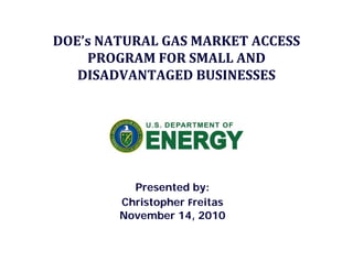 DOE’s NATURAL GAS MARKET ACCESS 
PROGRAM FOR SMALL AND 
DISADVANTAGED BUSINESSES
Presented by:Presented by:
Christopher Freitas
November 14, 2010
 