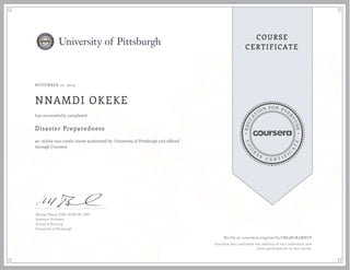 EDUCA
T
ION FOR EVE
R
YONE
CO
U
R
S
E
C E R T I F
I
C
A
TE
COURSE
CERTIFICATE
NOVEMBER 12, 2015
NNAMDI OKEKE
Disaster Preparedness
an online non-credit course authorized by University of Pittsburgh and offered
through Coursera
has successfully completed
Michael Beach, DNP, ACNP-BC, PNP
Assistant Professor
School of Nursing
University of Pittsburgh
Verify at coursera.org/verify/7B63H7X3WKCP
Coursera has confirmed the identity of this individual and
their participation in the course.
 