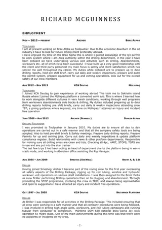 R I C H A R D M C G U I N N E S S
- 2 -
EMPLOYMENT
NOV – 2013 – PRESENT ARCHER BRAE ALPHA
TOOLPUSHER
I am at present working on Brae Alpha as Toolpusher. Due to the economic downturn in the oil
industry I have to look for future employment preferably abroad.
I have enjoyed my time on the Brae Alpha this is where I gained knowledge of the Q4 permit
to work system where I am Area Authority within the drilling department, in the year I have
been onboard we have undertaking various well activities such as drilling, Abandonments,
workovers etc. all of which have been successful I have built up a very good relationship with
the client and third party personnel my main focus is safety and client satisfaction which has
served me well throughout my career. My duties while onboard are to prepare up to date
drilling reports, hold pre shift brief, carry out daily and weekly inspections, prepare and audit
the permit system, prepare equipment for up and coming operations, look out for the overall
safety of our crew members
TOOLPUSHER
I Joined KCA Deutag to gain experience of working abroad This took me to Sakhalin island
Russia where I joined the Molikpaq platform a converted semi sub. This is where I learned how
to work alongside different cultures in very harsh conditions, working through well programs
from workovers abandonments side tracks & drilling, My duties included preparing up to date
drilling reports holding pre shift briefs, carry out daily & weekly inspections attending crew
TBT, s giving guidance where required, my time on Molikpaq I attained an injury and incident
free operation
DRILLER/ TOOLPUSHER
I was promoted to Toolpusher in January 2010. My duties are to ensure all day to day
operations are carried out in a safe manner and that all the company safety tools are being
adopted. Also to hold pre-shift briefs & Safety meetings. Prepare daily drilling reports. Prepare
Permits for up and coming jobs. Carry out daily and weekly inspections & update platform
compliance register. Build relationship with crews & other platform departments. Responsible
for making sure all drilling areas are clean and tidy. Checking all 4pc, HART, STOPS, TOFS are
in use and are put into the star tracker.
The last few trips I had been acting as head of department due to the platform being in warm
stack mode, and working in Aberdeen office assisting the Rig Manager.
DRILLER
Having joined Smedvig/ Archer I became part of the roving crew for the first year overseeing
all safety aspects of the Drilling Package, rigging up for coil tubing, wireline and hydraulic
workover unit operations on various shell installations. I was then assigned to the Brent Delta
as crew Driller performing Drilling operations then on to plugging and abandonment. Through
promoting the STOP programme, involving the crew in TRIC, and always being approachable
and open to suggestions I have attained an injury and incident free operations.
DRILLER
As Driller I was responsible for all activities in the Drilling Package. This included ensuring that
all crew were working in a safe manner and that all company procedures were being followed.
I was involved in drilling high angle wells, workovers, and coil tubing campaigns and running
tubular from conductor to completion. Maritime DDM 650 national draw-works Joy stick
operation 5k Hydril stack. One of my main achievements during this time was that there were
no accidents or incidents on my crew.
AUG 2012 – NOV 2013 KCA DEUTAG MOLIKPAQ
JUNE 2009 – AUG 2012 ARCHER (SEAWELL) DUNLIN ALPHA
AUG 2005 – JUN 2009 SMEDVIG (SEAWELL) BRENT A, B, C D
OCT 1997 – JUL 2005 KCA DEUTAG BRITANNIA PLATFORM
 