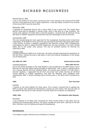 R I C H A R D M C G U I N N E S S
- 3 -
ASSISTANT DRILLER - 2001
I was in this position for two years. During this time I was involved in the removal of the DDM
and the crown sheaves for the 5 yearly inspections. I was also highly involved in the removal
of the Varco PHM 3i and the Varco PLS
DERRICKMAN – 2000
I operated an automated Derrick with a Varco PHM 3i and a Varco PLS. The Joseph Paris
Derrick could also be operated in manual mode, which I had done on a few occasions. The
pumps were national 14-P-200 which I serviced regularly. I ensured that all chemical mixing
was done to COSHH regulations and that there was zero discharges to the environment.
LEAD FLOORMAN - 1998
This role included being the main supervisor for five roustabouts. Everyday duties involved the
organisation of all Platform crane work and ensuring that the Drill Floor had good quality relief.
I was actively involved in assisting roustabouts and floormen through their competencies,
encouraging my team to adopt the STOP programme and that everyone in my team worked
safely and to the proper work policies. This was an excellent position for learning my
supervisory skills.
FLOORMAN - 1997
I joined the Britannia Platform as a Floorman. My duties included organising the equipment on
the Drill Floor, making the area a safe place of work and training roustabouts on the proper
use of drilling tools,
FLOORMAN/ DERRICKMAN NORTH WEST HUTTON
Due to the drilling shutdown of the Scott Platform I was transferred to the NWH where I was a
floorman for two trips before being promoted to Derrickman. This is where I learned how to
run a manual Derrick with free swinging blocks. The pumps were national 12-P-160 which I
serviced regularly. I supervised the pit room and pump room areas ensuring all chemical
mixing adhered to COSHH regulations, and that the Smedvig work guidelines were
implemented. After 7 months Smedvig where finishing work in the North Sea I transferred to
KCA.
FLOORMAN
I worked on the Scott Platform for three years. This is where I learned how to operate the
PHM 3i system also assisted the Derrickman in pump/ pit room duties. This was the start of
the platform life and as so I was involved in the first wells from conductor to completions
ROUSTABOUT
I was employed on Mr Mack with Transworld for three months before it was taken over by
Smedvig and renamed West Omikron. My duties included all crane work, relieving on the drill
floor, Heli-deck crew fire-fighting and general housekeeping
REFERENCES
I am happy to supply references and certificates on request.
AUG 1990- OCT 1997 SMEDVIG VARIOUS INSTALLATIONS
1994 SCOTT PLATFORM
1990/ 1994 WEST OMIKRON/ WEST BONANZA
 