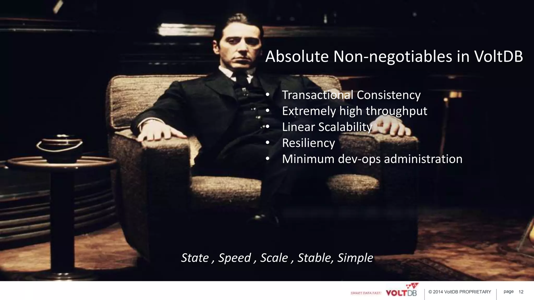 page© 2014 VoltDB PROPRIETARY 12
Absolute Non-negotiables in VoltDB
• Transactional Consistency
• Extremely high throughput
• Linear Scalability
• Resiliency
• Minimum dev-ops administration
State , Speed , Scale , Stable, Simple
 