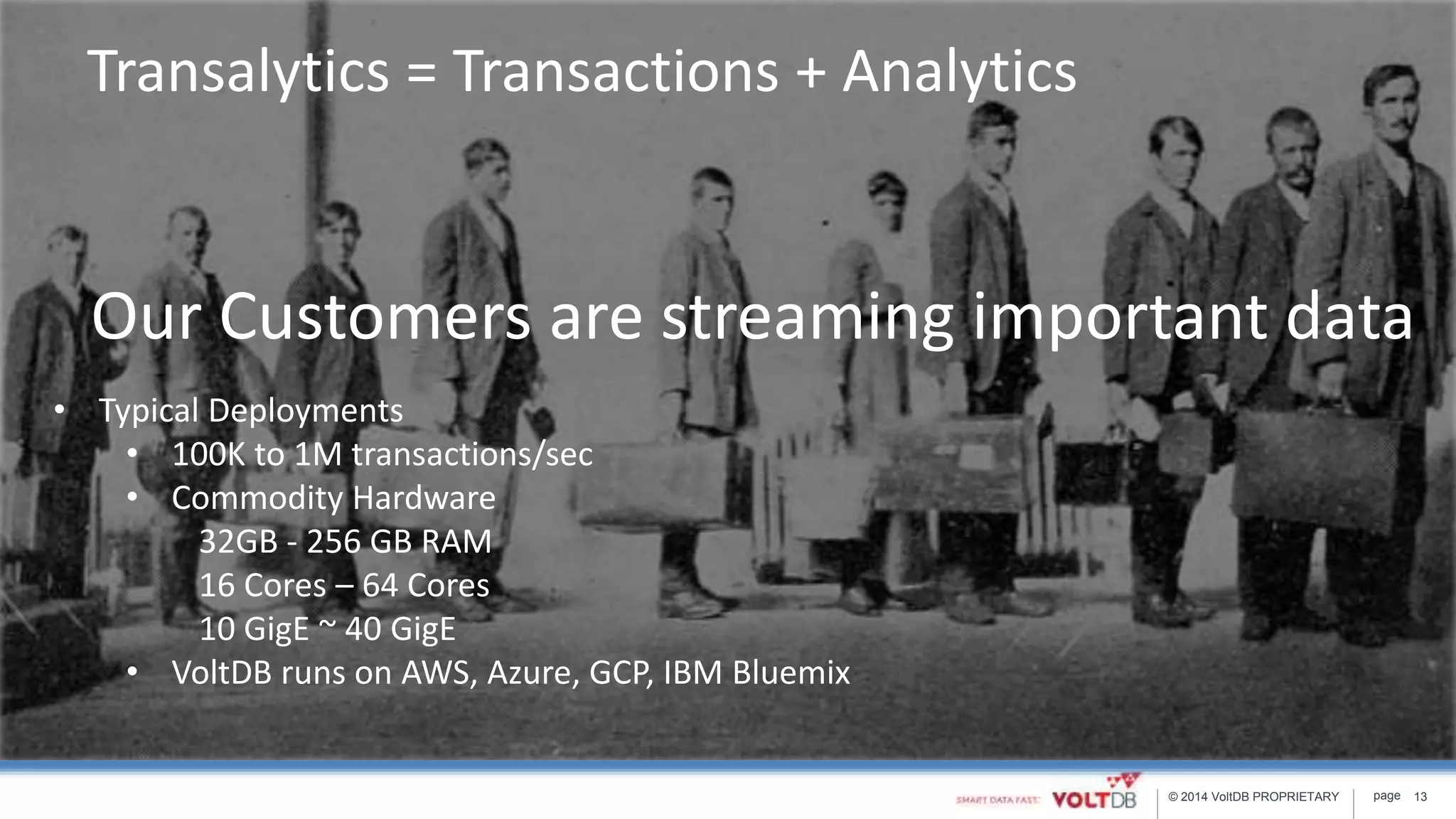 page© 2014 VoltDB PROPRIETARY 13
Our Customers are streaming important data
• Typical Deployments
• 100K to 1M transactions/sec
• Commodity Hardware
32GB - 256 GB RAM
16 Cores – 64 Cores
10 GigE ~ 40 GigE
• VoltDB runs on AWS, Azure, GCP, IBM Bluemix
Transalytics = Transactions + Analytics
 