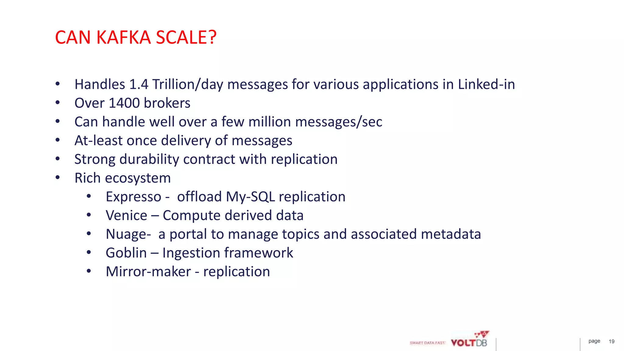 page 19
• Handles 1.4 Trillion/day messages for various applications in Linked-in
• Over 1400 brokers
• Can handle well over a few million messages/sec
• At-least once delivery of messages
• Strong durability contract with replication
• Rich ecosystem
• Expresso - offload My-SQL replication
• Venice – Compute derived data
• Nuage- a portal to manage topics and associated metadata
• Goblin – Ingestion framework
• Mirror-maker - replication
CAN KAFKA SCALE?
 