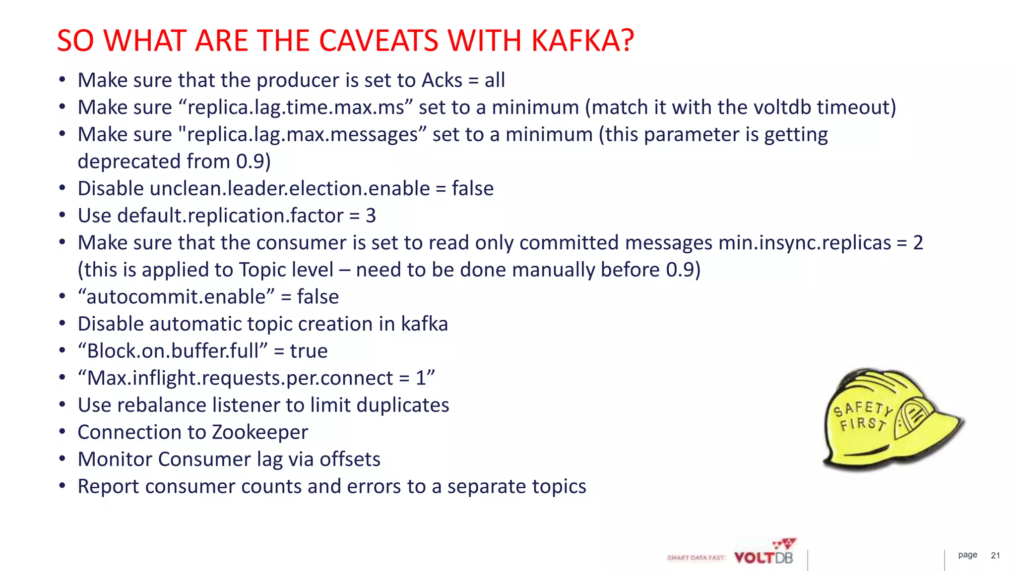 page 21
• Make sure that the producer is set to Acks = all
• Make sure “replica.lag.time.max.ms” set to a minimum (match it with the voltdb timeout)
• Make sure "replica.lag.max.messages” set to a minimum (this parameter is getting
deprecated from 0.9)
• Disable unclean.leader.election.enable = false
• Use default.replication.factor = 3
• Make sure that the consumer is set to read only committed messages min.insync.replicas = 2
(this is applied to Topic level – need to be done manually before 0.9)
• “autocommit.enable” = false
• Disable automatic topic creation in kafka
• “Block.on.buffer.full” = true
• “Max.inflight.requests.per.connect = 1”
• Use rebalance listener to limit duplicates
• Connection to Zookeeper
• Monitor Consumer lag via offsets
• Report consumer counts and errors to a separate topics
SO WHAT ARE THE CAVEATS WITH KAFKA?
 