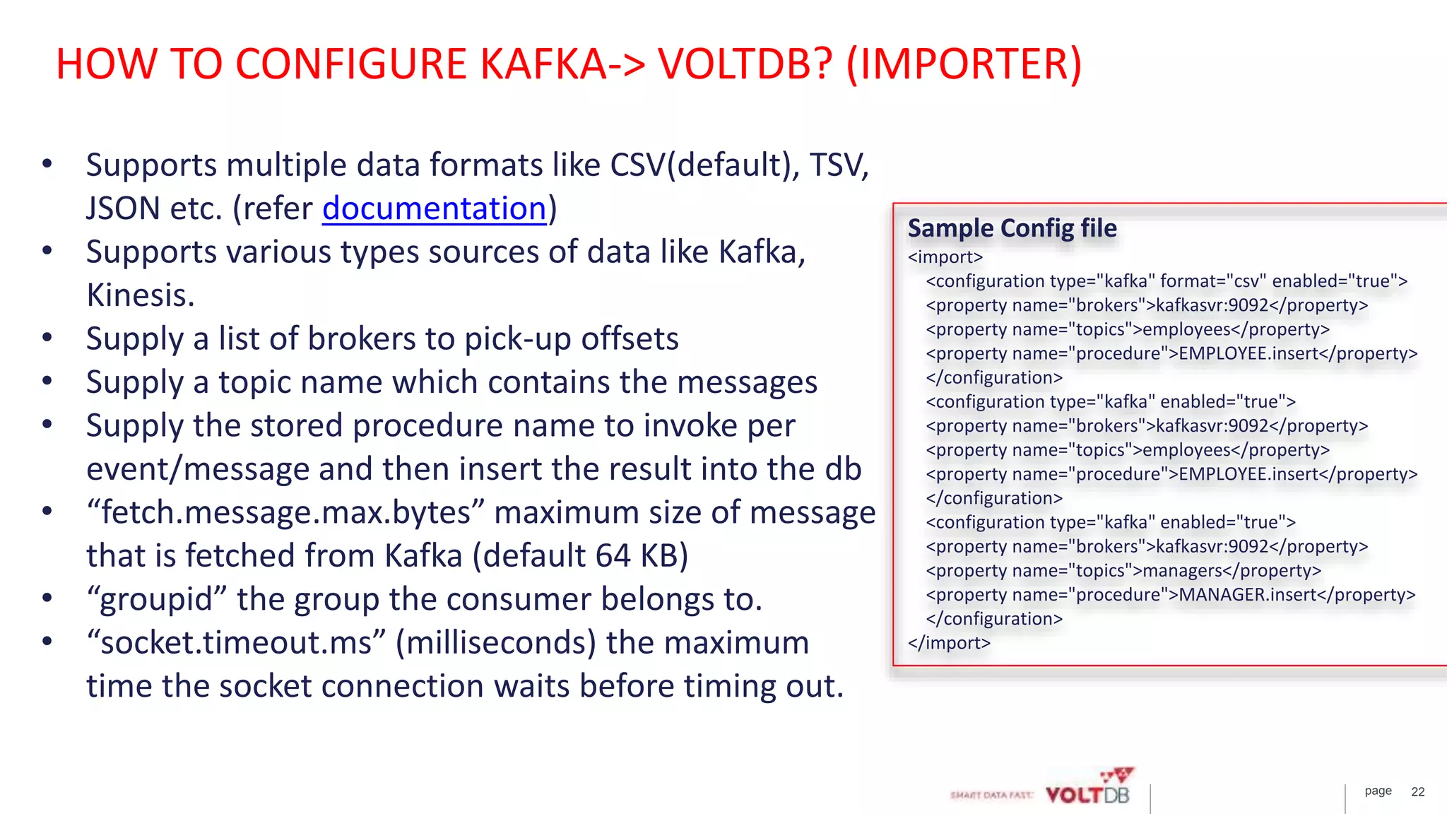 page 22
Sample Config file
<import>
<configuration type="kafka" format="csv" enabled="true">
<property name="brokers">kafkasvr:9092</property>
<property name="topics">employees</property>
<property name="procedure">EMPLOYEE.insert</property>
</configuration>
<configuration type="kafka" enabled="true">
<property name="brokers">kafkasvr:9092</property>
<property name="topics">employees</property>
<property name="procedure">EMPLOYEE.insert</property>
</configuration>
<configuration type="kafka" enabled="true">
<property name="brokers">kafkasvr:9092</property>
<property name="topics">managers</property>
<property name="procedure">MANAGER.insert</property>
</configuration>
</import>
• Supports multiple data formats like CSV(default), TSV,
JSON etc. (refer documentation)
• Supports various types sources of data like Kafka,
Kinesis.
• Supply a list of brokers to pick-up offsets
• Supply a topic name which contains the messages
• Supply the stored procedure name to invoke per
event/message and then insert the result into the db
• “fetch.message.​max.bytes” maximum size of message
that is fetched from Kafka (default 64 KB)
• “groupid” the group the consumer belongs to.
• “socket.timeout.ms” (milliseconds) the maximum
time the socket connection waits before timing out.
HOW TO CONFIGURE KAFKA-> VOLTDB? (IMPORTER)
 