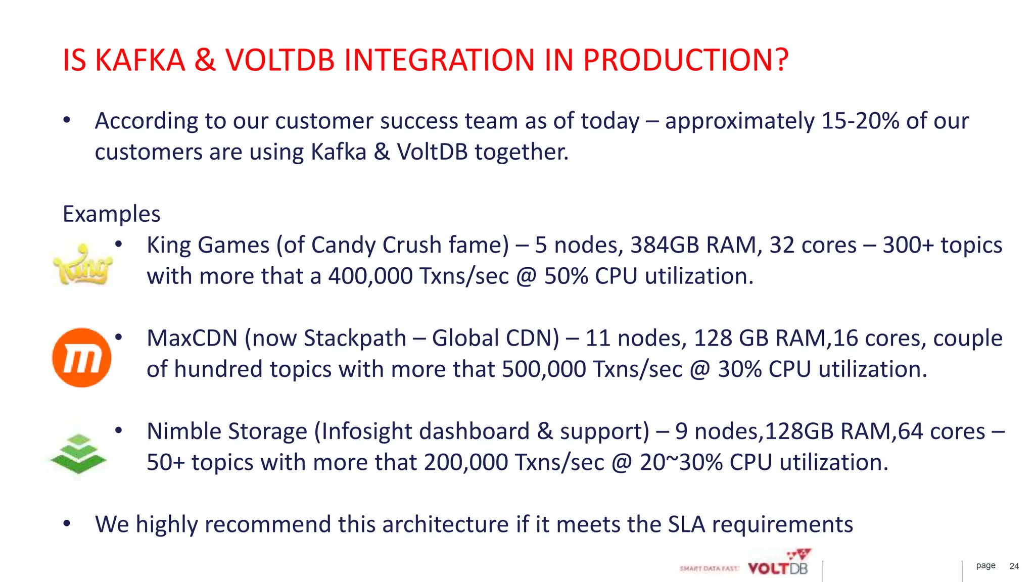 page 24
• According to our customer success team as of today – approximately 15-20% of our
customers are using Kafka & VoltDB together.
Examples
• King Games (of Candy Crush fame) – 5 nodes, 384GB RAM, 32 cores – 300+ topics
with more that a 400,000 Txns/sec @ 50% CPU utilization.
• MaxCDN (now Stackpath – Global CDN) – 11 nodes, 128 GB RAM,16 cores, couple
of hundred topics with more that 500,000 Txns/sec @ 30% CPU utilization.
• Nimble Storage (Infosight dashboard & support) – 9 nodes,128GB RAM,64 cores –
50+ topics with more that 200,000 Txns/sec @ 20~30% CPU utilization.
• We highly recommend this architecture if it meets the SLA requirements
IS KAFKA & VOLTDB INTEGRATION IN PRODUCTION?
 