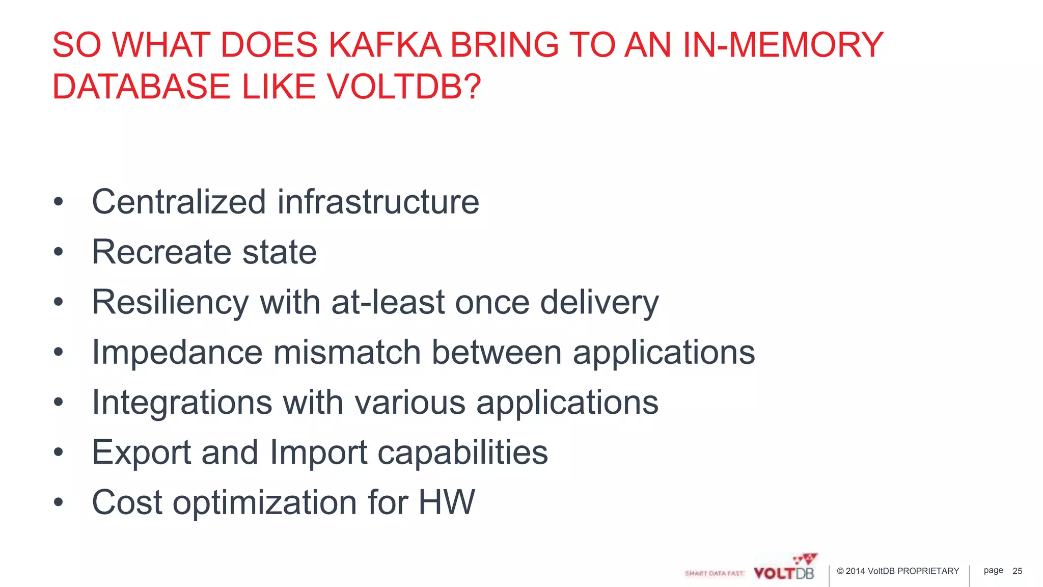 page© 2014 VoltDB PROPRIETARY
SO WHAT DOES KAFKA BRING TO AN IN-MEMORY
DATABASE LIKE VOLTDB?
• Centralized infrastructure
• Recreate state
• Resiliency with at-least once delivery
• Impedance mismatch between applications
• Integrations with various applications
• Export and Import capabilities
• Cost optimization for HW
25
 