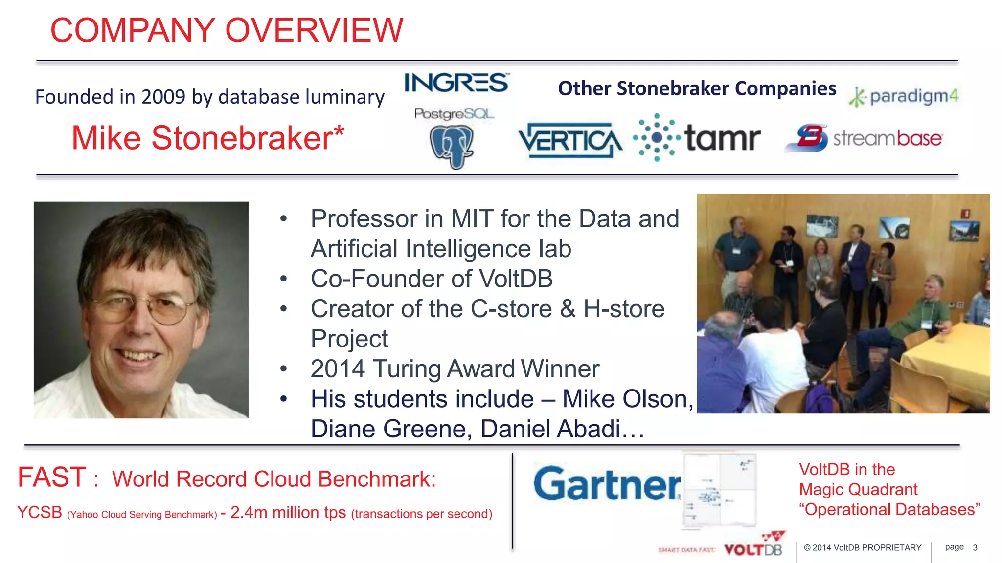 page© 2014 VoltDB PROPRIETARY
COMPANY OVERVIEW
FAST : World Record Cloud Benchmark:
YCSB (Yahoo Cloud Serving Benchmark) - 2.4m million tps (transactions per second)
3
Mike Stonebraker*
Founded in 2009 by database luminary
VoltDB in the
Magic Quadrant
“Operational Databases”
Other Stonebraker Companies
• Professor in MIT for the Data and
Artificial Intelligence lab
• Co-Founder of VoltDB
• Creator of the C-store & H-store
Project
• 2014 Turing Award Winner
• His students include – Mike Olson,
Diane Greene, Daniel Abadi…
 
