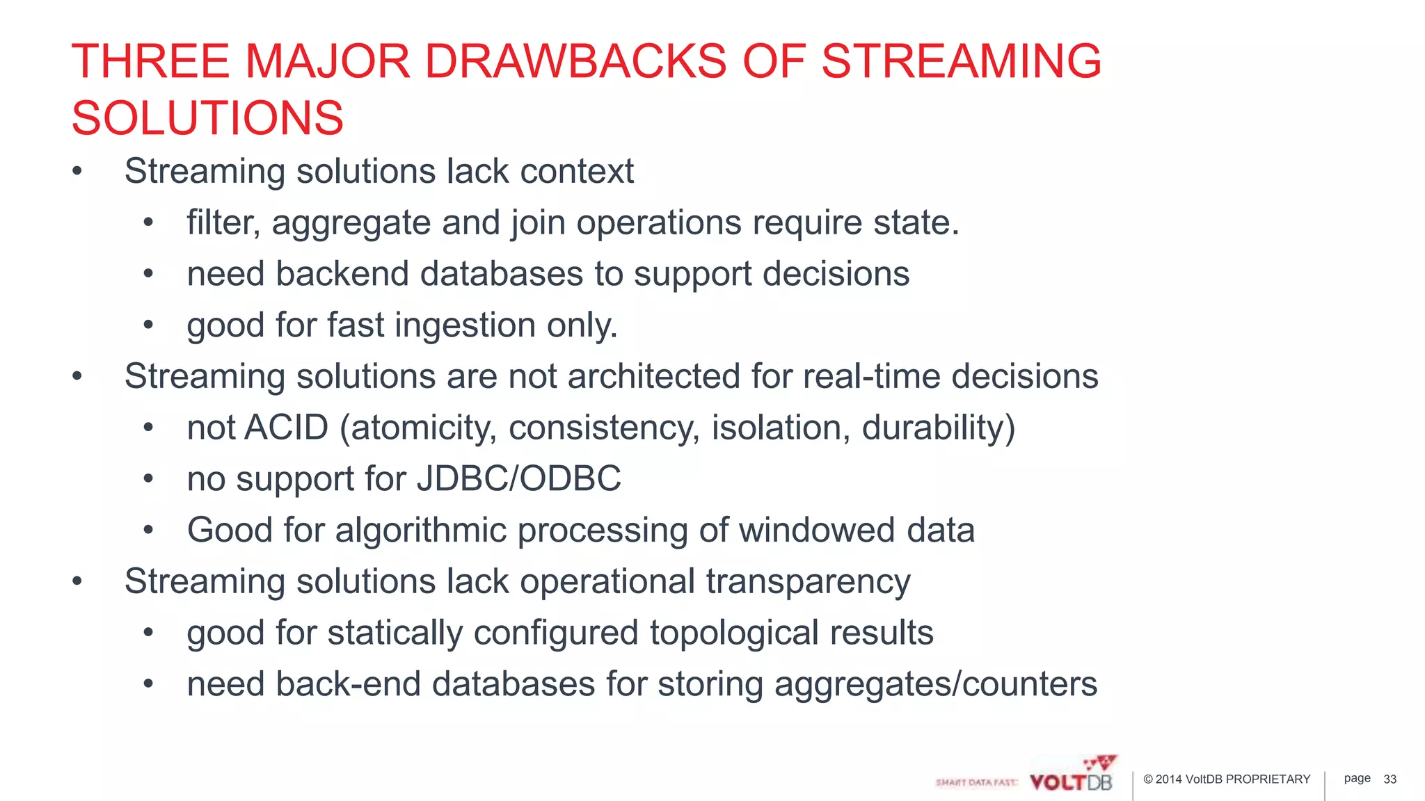 page© 2014 VoltDB PROPRIETARY
THREE MAJOR DRAWBACKS OF STREAMING
SOLUTIONS
• Streaming solutions lack context
• filter, aggregate and join operations require state.
• need backend databases to support decisions
• good for fast ingestion only.
• Streaming solutions are not architected for real-time decisions
• not ACID (atomicity, consistency, isolation, durability)
• no support for JDBC/ODBC
• Good for algorithmic processing of windowed data
• Streaming solutions lack operational transparency
• good for statically configured topological results
• need back-end databases for storing aggregates/counters
33
 