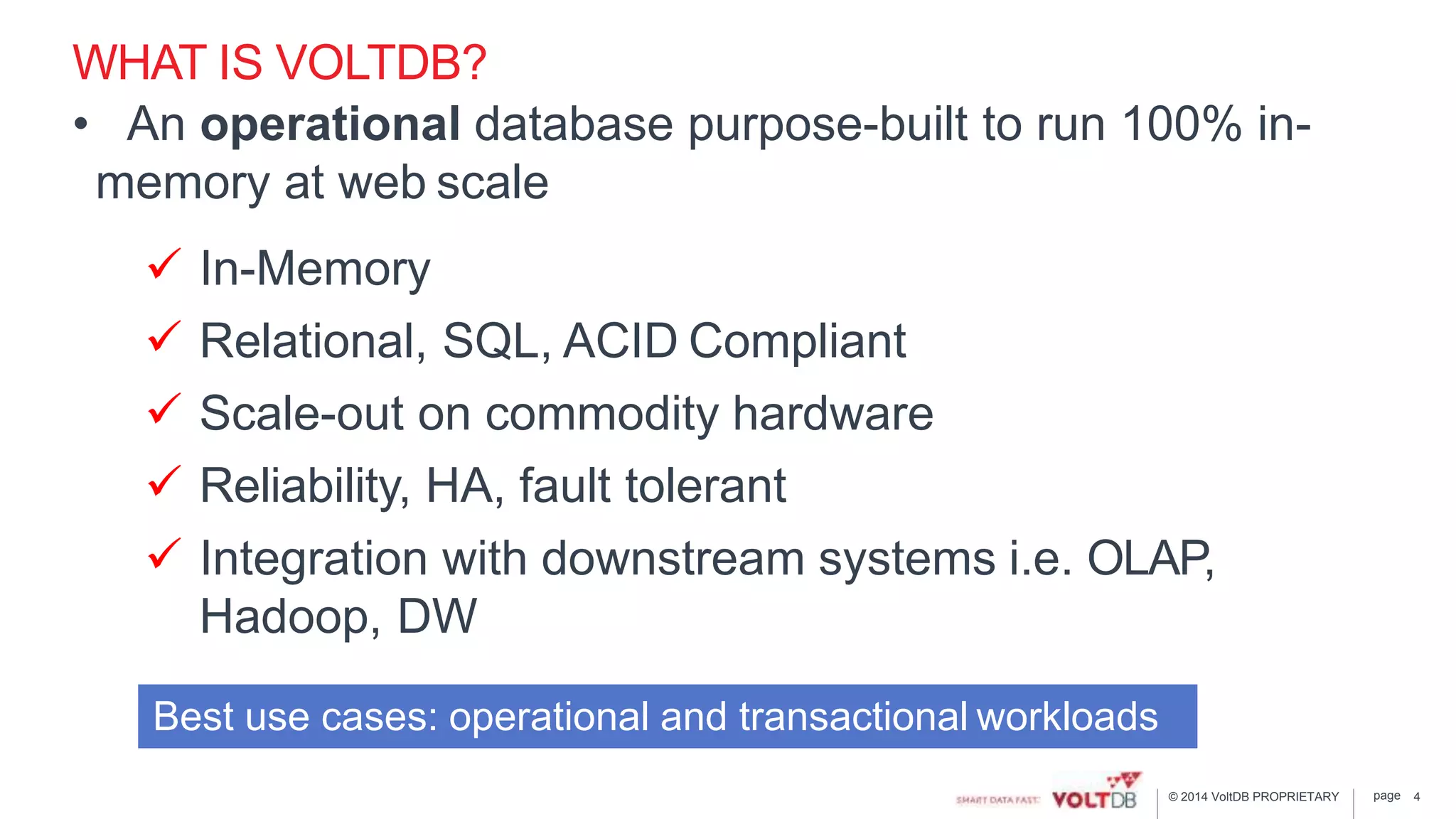 page© 2014 VoltDB PROPRIETARY
WHAT IS VOLTDB?
• An operational database purpose-built to run 100% in-
memory at web scale
 In-Memory
 Relational, SQL, ACID Compliant
 Scale-out on commodity hardware
 Reliability, HA, fault tolerant
 Integration with downstream systems i.e. OLAP,
Hadoop, DW
4
Best use cases: operational and transactional workloads
 