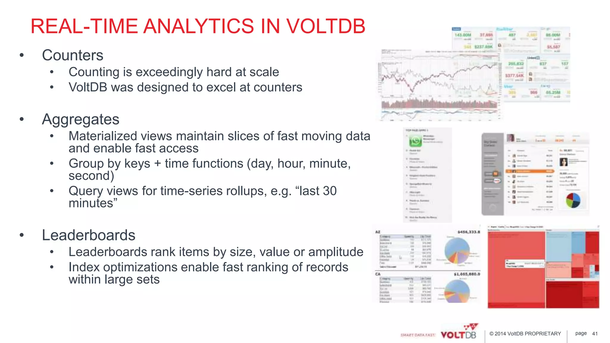 page© 2014 VoltDB PROPRIETARY
REAL-TIME ANALYTICS IN VOLTDB
• Counters
• Counting is exceedingly hard at scale
• VoltDB was designed to excel at counters
• Aggregates
• Materialized views maintain slices of fast moving data
and enable fast access
• Group by keys + time functions (day, hour, minute,
second)
• Query views for time-series rollups, e.g. “last 30
minutes”
• Leaderboards
• Leaderboards rank items by size, value or amplitude
• Index optimizations enable fast ranking of records
within large sets
41
 