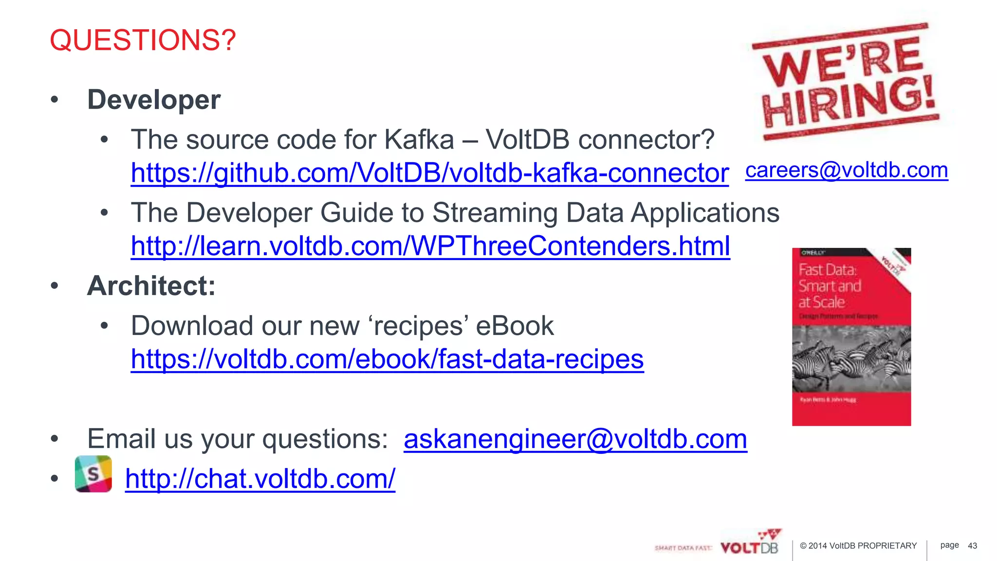 page© 2014 VoltDB PROPRIETARY
QUESTIONS?
• Developer
• The source code for Kafka – VoltDB connector?
https://github.com/VoltDB/voltdb-kafka-connector
• The Developer Guide to Streaming Data Applications
http://learn.voltdb.com/WPThreeContenders.html
• Architect:
• Download our new ‘recipes’ eBook
https://voltdb.com/ebook/fast-data-recipes
• Email us your questions: askanengineer@voltdb.com
• http://chat.voltdb.com/
careers@voltdb.com
43
 