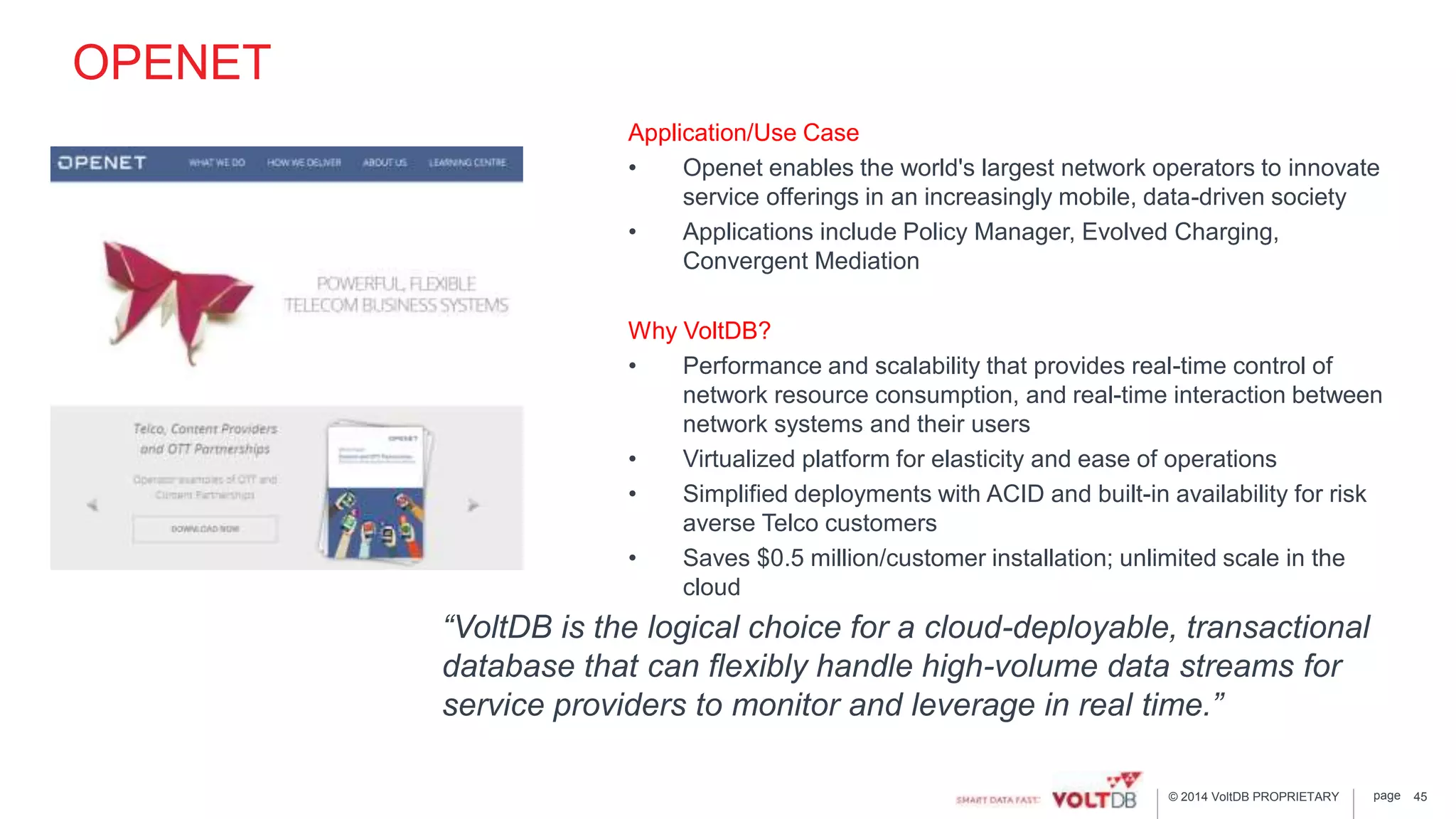 page© 2014 VoltDB PROPRIETARY
OPENET
Application/Use Case
• Openet enables the world's largest network operators to innovate
service offerings in an increasingly mobile, data-driven society
• Applications include Policy Manager, Evolved Charging,
Convergent Mediation
Why VoltDB?
• Performance and scalability that provides real-time control of
network resource consumption, and real-time interaction between
network systems and their users
• Virtualized platform for elasticity and ease of operations
• Simplified deployments with ACID and built-in availability for risk
averse Telco customers
• Saves $0.5 million/customer installation; unlimited scale in the
cloud
45
“VoltDB is the logical choice for a cloud-deployable, transactional
database that can flexibly handle high-volume data streams for
service providers to monitor and leverage in real time.”
 