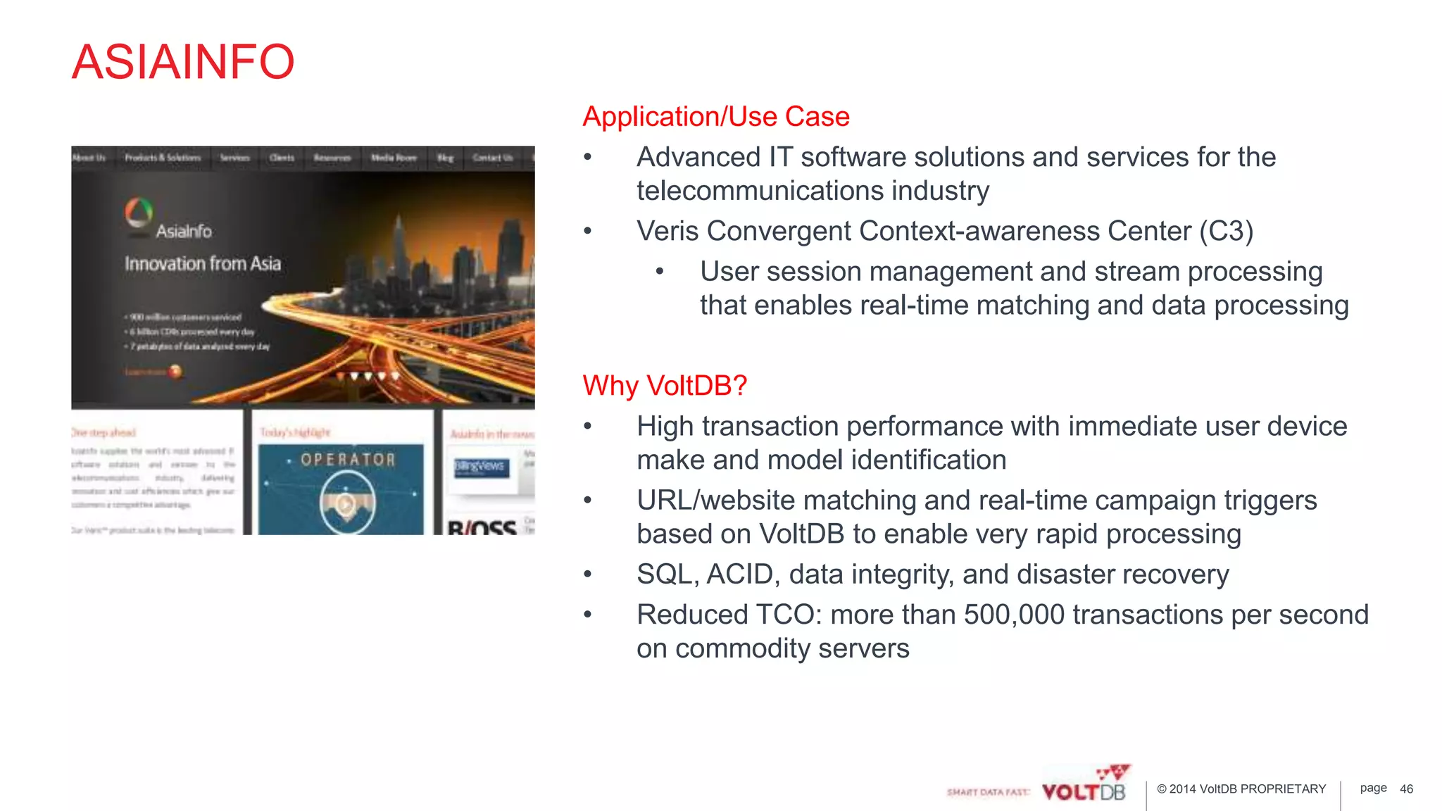 page© 2014 VoltDB PROPRIETARY
ASIAINFO
Application/Use Case
• Advanced IT software solutions and services for the
telecommunications industry
• Veris Convergent Context-awareness Center (C3)
• User session management and stream processing
that enables real-time matching and data processing
Why VoltDB?
• High transaction performance with immediate user device
make and model identification
• URL/website matching and real-time campaign triggers
based on VoltDB to enable very rapid processing
• SQL, ACID, data integrity, and disaster recovery
• Reduced TCO: more than 500,000 transactions per second
on commodity servers
46
 