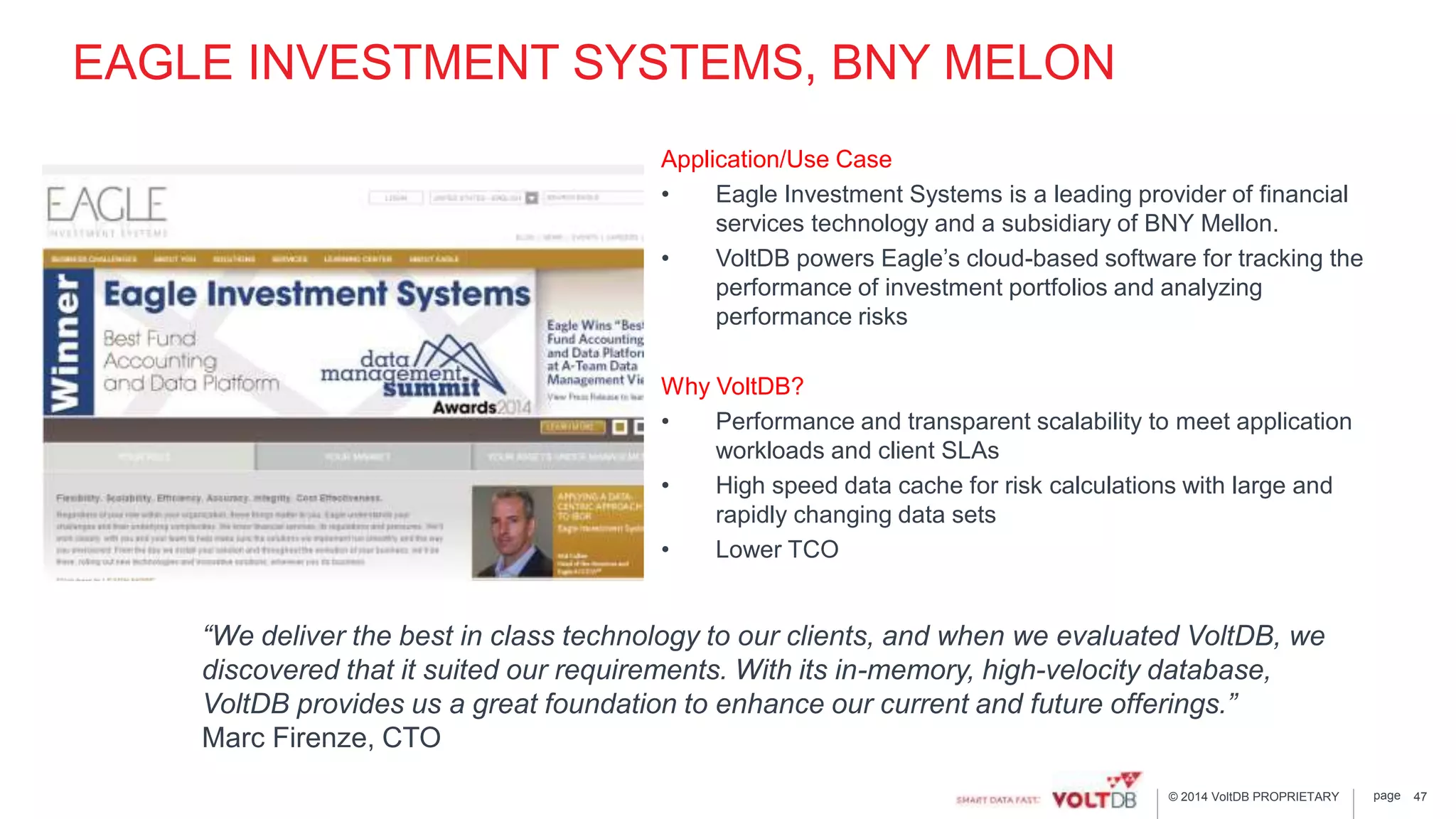 page© 2014 VoltDB PROPRIETARY
EAGLE INVESTMENT SYSTEMS, BNY MELON
Application/Use Case
• Eagle Investment Systems is a leading provider of financial
services technology and a subsidiary of BNY Mellon.
• VoltDB powers Eagle’s cloud-based software for tracking the
performance of investment portfolios and analyzing
performance risks
Why VoltDB?
• Performance and transparent scalability to meet application
workloads and client SLAs
• High speed data cache for risk calculations with large and
rapidly changing data sets
• Lower TCO
47
“We deliver the best in class technology to our clients, and when we evaluated VoltDB, we
discovered that it suited our requirements. With its in-memory, high-velocity database,
VoltDB provides us a great foundation to enhance our current and future offerings.”
Marc Firenze, CTO
 