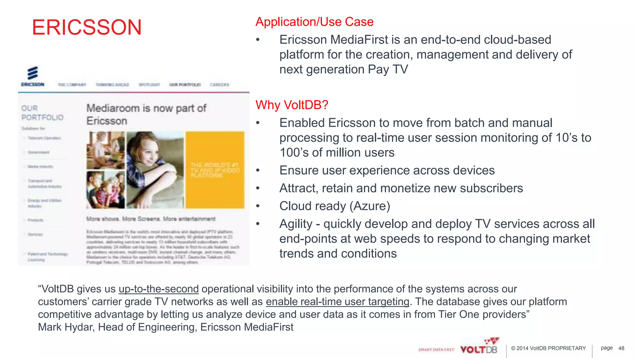 page© 2014 VoltDB PROPRIETARY
ERICSSON Application/Use Case
• Ericsson MediaFirst is an end-to-end cloud-based
platform for the creation, management and delivery of
next generation Pay TV
Why VoltDB?
• Enabled Ericsson to move from batch and manual
processing to real-time user session monitoring of 10’s to
100’s of million users
• Ensure user experience across devices
• Attract, retain and monetize new subscribers
• Cloud ready (Azure)
• Agility - quickly develop and deploy TV services across all
end-points at web speeds to respond to changing market
trends and conditions
48
“VoltDB gives us up-to-the-second operational visibility into the performance of the systems across our
customers’ carrier grade TV networks as well as enable real-time user targeting. The database gives our platform
competitive advantage by letting us analyze device and user data as it comes in from Tier One providers”
Mark Hydar, Head of Engineering, Ericsson MediaFirst
 