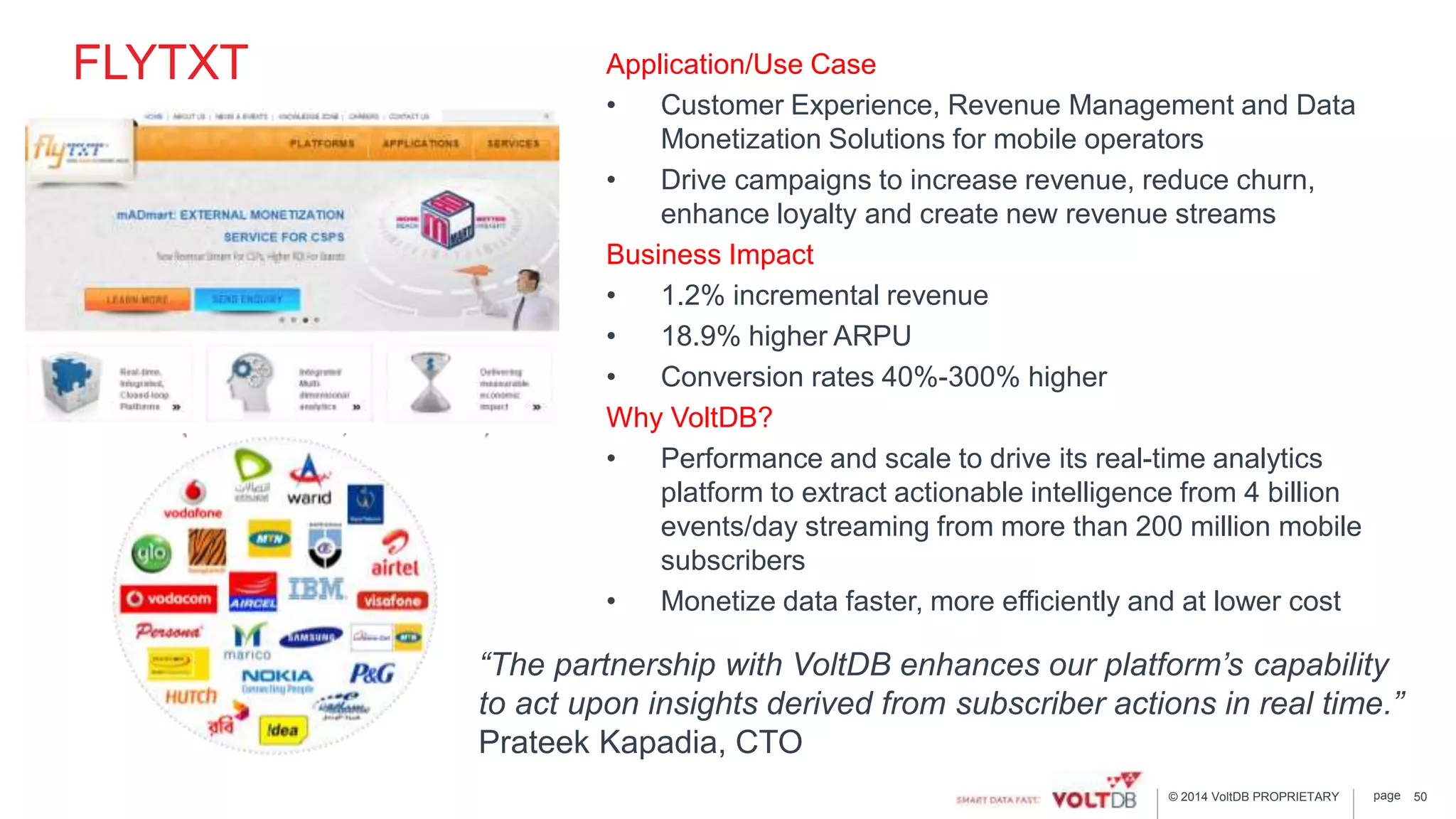 page© 2014 VoltDB PROPRIETARY
FLYTXT Application/Use Case
• Customer Experience, Revenue Management and Data
Monetization Solutions for mobile operators
• Drive campaigns to increase revenue, reduce churn,
enhance loyalty and create new revenue streams
Business Impact
• 1.2% incremental revenue
• 18.9% higher ARPU
• Conversion rates 40%-300% higher
Why VoltDB?
• Performance and scale to drive its real-time analytics
platform to extract actionable intelligence from 4 billion
events/day streaming from more than 200 million mobile
subscribers
• Monetize data faster, more efficiently and at lower cost
50
“The partnership with VoltDB enhances our platform’s capability
to act upon insights derived from subscriber actions in real time.”
Prateek Kapadia, CTO
 