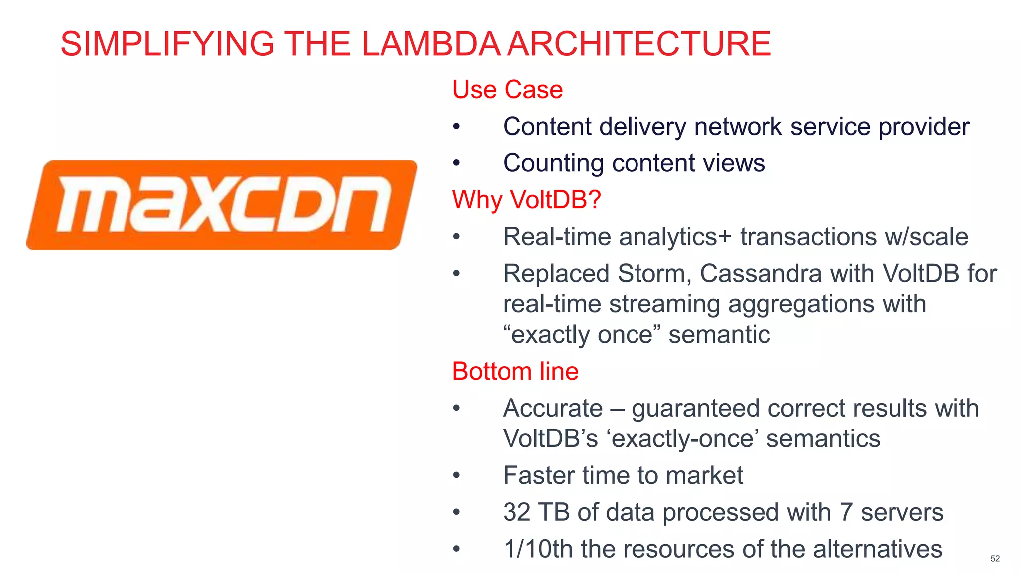 page© 2014 VoltDB PROPRIETARY
SIMPLIFYING THE LAMBDA ARCHITECTURE
Use Case
• Content delivery network service provider
• Counting content views
Why VoltDB?
• Real-time analytics+ transactions w/scale
• Replaced Storm, Cassandra with VoltDB for
real-time streaming aggregations with
“exactly once” semantic
Bottom line
• Accurate – guaranteed correct results with
VoltDB’s ‘exactly-once’ semantics
• Faster time to market
• 32 TB of data processed with 7 servers
• 1/10th the resources of the alternatives 52
 