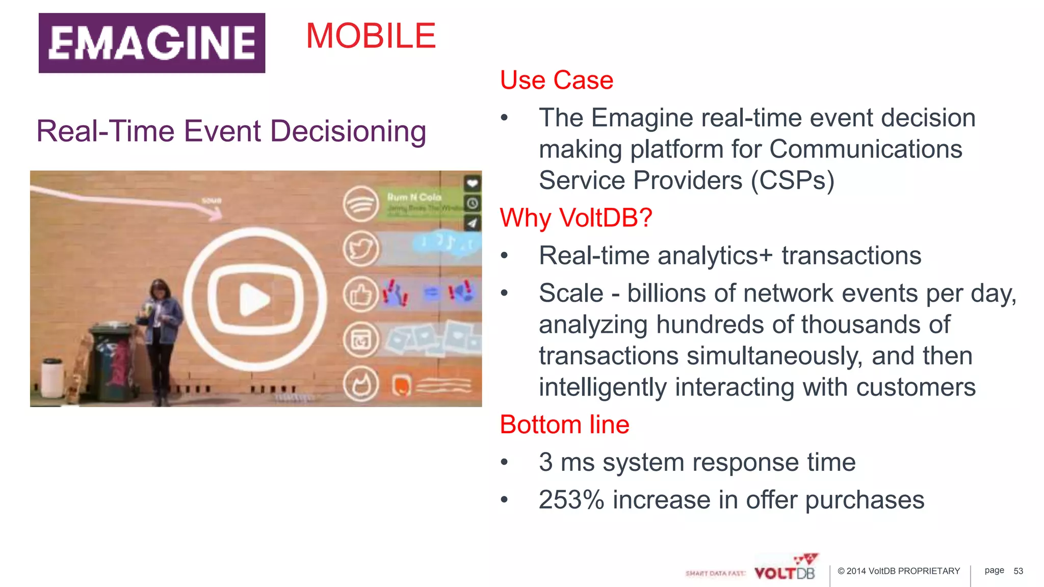 page© 2014 VoltDB PROPRIETARY
MOBILE
Use Case
• The Emagine real-time event decision
making platform for Communications
Service Providers (CSPs)
Why VoltDB?
• Real-time analytics+ transactions
• Scale - billions of network events per day,
analyzing hundreds of thousands of
transactions simultaneously, and then
intelligently interacting with customers
Bottom line
• 3 ms system response time
• 253% increase in offer purchases
Real-Time Event Decisioning
53
 