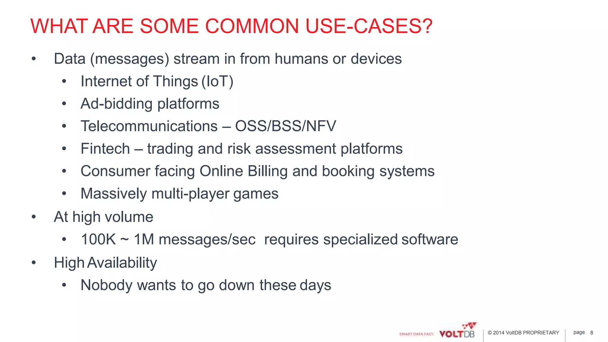 page© 2014 VoltDB PROPRIETARY
WHAT ARE SOME COMMON USE-CASES?
• Data (messages) stream in from humans or devices
• Internet of Things (IoT)
• Ad-bidding platforms
• Telecommunications – OSS/BSS/NFV
• Fintech – trading and risk assessment platforms
• Consumer facing Online Billing and booking systems
• Massively multi-player games
• At high volume
• 100K ~ 1M messages/sec requires specialized software
• HighAvailability
• Nobody wants to go down these days
8
 