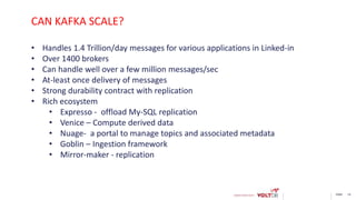 page 19
• Handles 1.4 Trillion/day messages for various applications in Linked-in
• Over 1400 brokers
• Can handle well over a few million messages/sec
• At-least once delivery of messages
• Strong durability contract with replication
• Rich ecosystem
• Expresso - offload My-SQL replication
• Venice – Compute derived data
• Nuage- a portal to manage topics and associated metadata
• Goblin – Ingestion framework
• Mirror-maker - replication
CAN KAFKA SCALE?
 