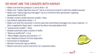 page 21
• Make sure that the producer is set to Acks = all
• Make sure “replica.lag.time.max.ms” set to a minimum (match it with the voltdb timeout)
• Make sure "replica.lag.max.messages” set to a minimum (this parameter is getting
deprecated from 0.9)
• Disable unclean.leader.election.enable = false
• Use default.replication.factor = 3
• Make sure that the consumer is set to read only committed messages min.insync.replicas = 2
(this is applied to Topic level – need to be done manually before 0.9)
• “autocommit.enable” = false
• Disable automatic topic creation in kafka
• “Block.on.buffer.full” = true
• “Max.inflight.requests.per.connect = 1”
• Use rebalance listener to limit duplicates
• Connection to Zookeeper
• Monitor Consumer lag via offsets
• Report consumer counts and errors to a separate topics
SO WHAT ARE THE CAVEATS WITH KAFKA?
 