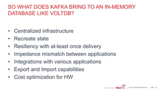 page© 2014 VoltDB PROPRIETARY
SO WHAT DOES KAFKA BRING TO AN IN-MEMORY
DATABASE LIKE VOLTDB?
• Centralized infrastructure
• Recreate state
• Resiliency with at-least once delivery
• Impedance mismatch between applications
• Integrations with various applications
• Export and Import capabilities
• Cost optimization for HW
25
 