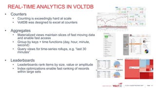 page© 2014 VoltDB PROPRIETARY
REAL-TIME ANALYTICS IN VOLTDB
• Counters
• Counting is exceedingly hard at scale
• VoltDB was designed to excel at counters
• Aggregates
• Materialized views maintain slices of fast moving data
and enable fast access
• Group by keys + time functions (day, hour, minute,
second)
• Query views for time-series rollups, e.g. “last 30
minutes”
• Leaderboards
• Leaderboards rank items by size, value or amplitude
• Index optimizations enable fast ranking of records
within large sets
41
 