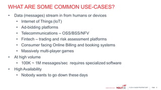 page© 2014 VoltDB PROPRIETARY
WHAT ARE SOME COMMON USE-CASES?
• Data (messages) stream in from humans or devices
• Internet of Things (IoT)
• Ad-bidding platforms
• Telecommunications – OSS/BSS/NFV
• Fintech – trading and risk assessment platforms
• Consumer facing Online Billing and booking systems
• Massively multi-player games
• At high volume
• 100K ~ 1M messages/sec requires specialized software
• HighAvailability
• Nobody wants to go down these days
8
 