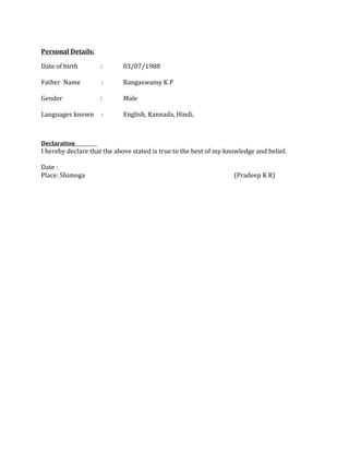 Personal Details:
Date of birth : 03/07/1988
Father Name : Rangaswamy K P
Gender : Male
Languages known : English, Kannada, Hindi.
Declaration
I hereby declare that the above stated is true to the best of my knowledge and belief.
Date :
Place: Shimoga (Pradeep K R)
 