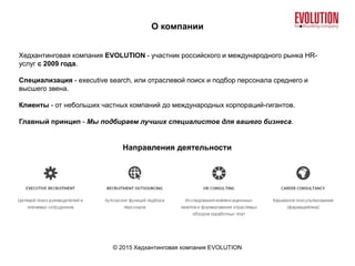 О компании
© 2015 Хедхантинговая компания EVOLUTION
Хедхантинговая компания EVOLUTION - участник российского и международного рынка HR-
услуг с 2009 года.
Специализация - executive search, или отраслевой поиск и подбор персонала среднего и
высшего звена.
Клиенты - от небольших частных компаний до международных корпораций-гигантов.
Главный принцип - Мы подбираем лучших специалистов для вашего бизнеса.
Направления деятельности
 