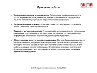 Принципы работы
© 2015 Хедхантинговая компания EVOLUTION
 Конфиденциальность и анонимность. Гарантируем конфиденциальность
любой информации и сохранение анонимности заказчиков и кандидатов до
момента получения разрешения на разглашение информации.
 Неприкосновенность клиента. Мы никогда не рассматриваем сотрудников
наших клиентов в качестве кандидатов.
 Приоритет интересов клиента. В случаях работы одновременно с несколькими
компаниями одного сегмента мы никогда не раскрываем профессиональную
информацию о состоянии внутренних дел между конкурентами.
 Объективность и отсутствие дискриминации. Мы не отбираем кандидатов по
расовым, половым, национальным, возрастным, религиозным признакам. Мы
проводим отбор на основе интервью по компетенциям, особенно важным для
работы на каждой конкретной позиции. Список таких ключевых компетенций
формулируем совместно с заказчиками в процессе составления «профиля
идеального кандидата».
 