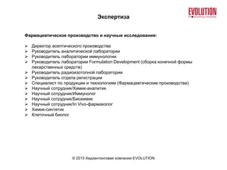 Экспертиза
© 2015 Хедхантинговая компания EVOLUTION
Фармацевтическое производство и научные исследования:
 Директор асептического производства
 Руководитель аналитической лаборатории
 Руководитель лаборатории иммунологии
 Руководитель лаборатории Formulation Development (сборка конечной формы
лекарственных средств)
 Руководитель радиоизотопной лаборатории
 Руководитель отдела регистрации
 Специалист по продукции и технологиям (Фармацевтические производства)
 Научный сотрудник/Химик-аналитик
 Научный сотрудник/Иммунолог
 Научный сотрудник/Биохимик
 Научный сотрудник/In Vivo-фармаколог
 Химик-синтетик
 Клеточный биолог
 