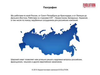 География
© 2015 Хедхантинговая компания EVOLUTION
Мы работаем по всей России, от Санкт-Петербурга до Краснодара, и от Липецка до
Дальнего Востока. Работаем со странами СНГ – Казахстаном, Беларусью, Украиной,
в том числе по поиску зарубежных сотрудников для российских компаний.
Широкий охват позволяет нам успешно решать кадровые вопросы российских,
французских, чешских и других европейских заказчиков.
 