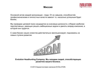 Миссия
© 2015 Хедхантинговая компания EVOLUTION
Основной актив каждой организации - люди. От их навыков, способностей,
профессионализма и личностных качеств зависит то, насколько успешным будет
бизнес.
Мы проводим целевой поиск кандидатов на значимые должности, отбирая наиболее
перспективных, умеющих решать амбициозные задачи и двигать вперед компанию, в
которой они трудятся.
С нами бизнес наших клиентов действительно эволюционирует, поднимаясь на
новые ступени развития.
Evolution Headhunting Company: Мы находим людей, способствующих
развитию вашего бизнеса.
 