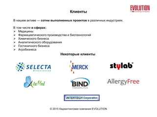 Клиенты
© 2015 Хедхантинговая компания EVOLUTION
В нашем активе ― сотни выполненных проектов в различных индустриях.
В том числе в сферах:
 Медицины
 Фармацевтического производства и биотехнологий
 Химического бизнеса
 Аналитического оборудования
 Гостиничного бизнеса
 Агробизнеса
Некоторые клиенты
 