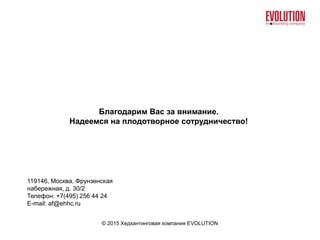© 2015 Хедхантинговая компания EVOLUTION
Благодарим Вас за внимание.
Надеемся на плодотворное сотрудничество!
119146, Москва, Фрунзенская
набережная, д. 30/2
Телефон: +7(495) 256 44 24
E-mail: af@ehhc.ru
 