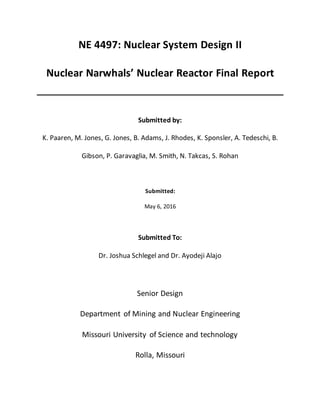 NE 4497: Nuclear System Design II
Nuclear Narwhals’ Nuclear Reactor Final Report
Submitted by:
K. Paaren, M. Jones, G. Jones, B. Adams, J. Rhodes, K. Sponsler, A. Tedeschi, B.
Gibson, P. Garavaglia, M. Smith, N. Takcas, S. Rohan
Submitted:
May 6, 2016
Submitted To:
Dr. Joshua Schlegel and Dr. Ayodeji Alajo
Senior Design
Department of Mining and Nuclear Engineering
Missouri University of Science and technology
Rolla, Missouri
 