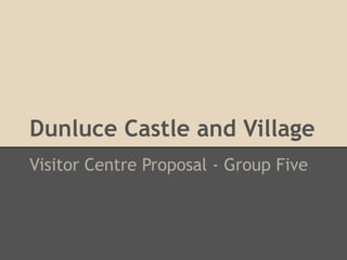 Dunluce Castle and Village
Visitor Centre Proposal - Group Five
 