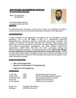 AFTAB AHMED SAHI
Sr. Construction Manager
MOB: +974 55202079
+97466578951
Email:aftsahi@hotmail.com
Avaiable In Qatar with NOC.
Objective:
A challenging career that gives me the scope to apply my knowledge and skills to
involve as a part of the team that dynamically works the growth of the organization.
Key Qualifications:
A highly motivated and knowledgeable civil engineer with over 23 years of working
experience. Out of this 20 years in GCC as a professional construction
Manager/Engineer. Managing, planning, coordination and project controlling from
inception to completion to produce functionally and financially viable projects. Fully
familiar with, local and international construction and safety standards like QCS-2014,
UAE Different Departments specifications and Oman Different Departments
specifications, OHSAS 18001, ISO 9001, ISO 14001, construction drawings and
relevant construction methods for high quality execution of the ,Infrastructe, Bridges,
Road,Rai & Multi Storey Building projects.Worked for Dubai Metro project. Worked
on multi-millions dollar projects. Capable of executing and delivering the project as per
scheduled construction programme. Self-motivated, well organized and capable to work
under constricted schedules.
Academic Qualification:
• BSc in Civil Engineering.
• Bachelor of Technology in Civil Engineering.
• Diploma in Civil Engineering.
Certifications:
1) ISO 9001 : 2008 (Quality Management System)
2) ISO 14001 : 2004 (Environmental Management System)
3) OHSAS 18001 : 2007 (Occupational Health and Safety)
4) First Aid (Safety Zone Consultancy)
5) Fire Fighting (Safety Zone Consultancy)
Design Tool : AutoCAD (2D Drafting)
Packages : MS-Office, Excel etc.
1
 