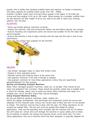 system, this is totally free standing scaffold tower and requires no fixings or fasteners.
The lifting capacity for scaffold hoists varies from 100 – 500kg.
Scaffold / builders hoists tend to be fast lifting speeds in the region of 18 meter per
minute and long heights of lift up to 100 meter. When looking for a suitable scaffold hoist
the key features are HOL height of lift as you need to be able to reach your working
platform from the floor.
ALWAYS:
• Store and handle grip/pull machines correctly.
• Inspect the machine, rope and accessories before use and before placing into storage.
• Ensure mounting and suspension points are secure and suitable for the full loads that
will be imposed.
• Ensure the machine is free to align correctly with the rope and the rope is free of any
obstructions.
• Use only the correct rope supplied for the machine.
NEVER:
• Use kinked, damaged ropes or ropes with broken wires.
• Extend or force operating levers.
• Operate raising and lowering levers at the same time.
• Use grip/pull machines if the rope is twisted or trapped.
• Use grip/pull machines for man-riding applications unless they are specifically
designed/adapted for that purpose.
Storing and Handling Grip/pull Machines
Never return damaged grip/pull machines, ropes etc. to storage. They should be dry,
clean and protected from corrosion. Rope should be carefully coiled onto a suitable drum
or frame for storage, taking care to avoid any twists. Store machines and ropes on a
suitable rack, not on the floor where they may be damaged.
Using Grip/pull Machines Safely
Do not use defective grip/pull machines, ropes, pulleys etc.
Check the rigging arrangement, that anchorage and suspension points are secure and
adequate for the imposed loads. Ensure the correct rope is fitted and that it is not twisted
or kinked. The machine must be free to align with the rope. For lifting operations do not
exceed the marked SWL. The line pull must not exceed that stated for pulling
applications. Only use the operating lever provided with the machine and do not extend
this with tubes etc. Undue force will damage the machine or cause safety pins to shear.
Do not attempt to operate the raising and lowering levers at the same time. For man -
riding applications only use a machine which has been designed or specially adapted for
 
