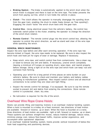  Braking System - The brake is automatically applied to the winch drum when the
winch motor is stopped and there is load on the wire rope. The brake prevents the
winch from paying out line, which in turn holds the vehicle in place.
 Clutch - The clutch allows the operator to manually disengage the spooling drum
from the gear train, enabling the drum to rotate freely (known as “free spooling”).
Engaging the clutch “locks” the winch drum back onto the gear train.
 Control Box - Using electrical power from the vehicle’s battery, the control box
solenoids switch power to the motor, enabling the operator to change the direction
of the winch drum rotation.
 Remote Control - The remote control plugs into the winch control box, allowing the
operator to control the winch direction, as well as stand well clear of the wire rope
while operating the winch.
GENERAL WINCH MAINTENANCE:
Inspect the wire rope before and after each winching operation. If the wire rope has
become kinked or frayed, the wire rope needs to be replaced. Be sure to also inspect the
winch hook and hook pin for signs of wear or damage. Replace if necessary.
 Keep winch, wire rope, and switch control free from contaminants. Use a clean rag
or towel to remove any dirt and debris. If necessary, unwind winch completely
(leaving a minimum of 5 wraps on spooling drum), wipe clean, and rewind properly
before storage. Using a light oil on the wire rope and winch hook can keep rust and
corrosion from forming.
 Operating your winch for a long period of time places an extra burden on your
vehicle’s battery. Be sure to check and maintain your battery and battery cables
according to manufacturer guidelines. Also inspect switch control and all electrical
connections to be certain they are clean and tight fitting.
 Inspect the remote control for damage, if so equipped. Be sure to cap the remote
socket to prevent dirt and debris from entering the connections. Store remote
control in a protected, clean, dry area.
 No lubrication is required for the life of the winch.
Overhead Wire Rope Crane Hoists:
Hoists can provide lifting and lowering motions in an overhead material handling system.
When a hoist is mounted to a trolley on a fixed monorail, two directions of load motion
are available: forward or reverse, up or down. When the hoist is mounted on a crane,
three directions of load motion are available: right or left, forward or reverse, up or down.
These systems can achieve straight-line moves, reduce material damage, reduce noise,
minimize energy cost, reduce floor-based traffic, improve worker ergonomics, and
accomplish other operational objectives.
In an overhead material handling system, hoists provide vertical movement of below -the-
hook load supporting and positioning devices.
 