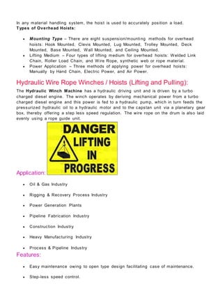 In any material handling system, the hoist is used to accurately position a load.
Types of Overhead Hoists:
 Mounting Type – There are eight suspension/mounting methods for overhead
hoists: Hook Mounted, Clevis Mounted, Lug Mounted, Trolley Mounted, Deck
Mounted, Base Mounted, Wall Mounted, and Ceiling Mounted.
 Lifting Medium – Four types of lifting medium for overhead hoists: Welded Link
Chain, Roller Load Chain, and Wire Rope, synthetic web or rope material.
 Power Application – Three methods of applying power for overhead hoists:
Manually by Hand Chain, Electric Power, and Air Power.
Hydraulic Wire Rope Winches / Hoists (Lifting and Pulling):
The Hydraulic Winch Machine has a hydraulic driving unit and is driven by a turbo
charged diesel engine. The winch operates by deriving mechanical power from a turbo
charged diesel engine and this power is fed to a hydraulic pump, which in turn feeds the
pressurized hydraulic oil to a hydraulic motor and to the capstan unit via a planetary gear
box, thereby offering a step less speed regulation. The wire rope on the drum is also laid
evenly using a rope guide unit.
Application:
 Oil & Gas Industry
 Rigging & Recovery Process Industry
 Power Generation Plants
 Pipeline Fabrication Industry
 Construction Industry
 Heavy Manufacturing Industry
 Process & Pipeline Industry
Features:
 Easy maintenance owing to open type design facilitating case of maintenance.
 Step-less speed control.
 